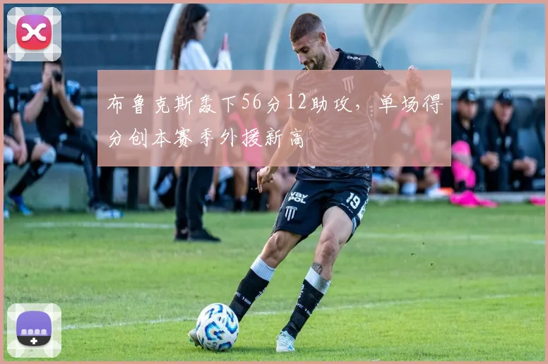 布鲁克斯轰下56分12助攻,单场得分创本赛季外援新高