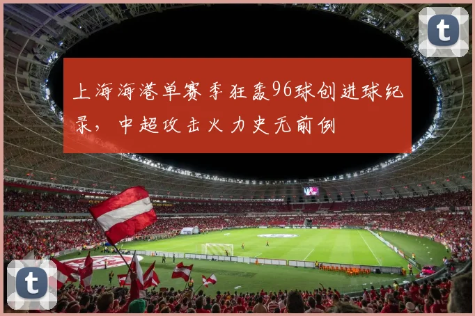 上海海港单赛季狂轰96球创进球纪录，中超攻击火力史无前例