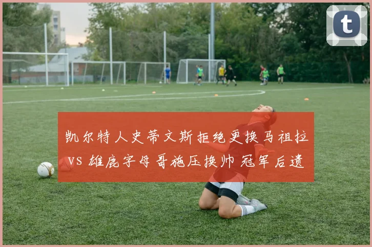 凯尔特人史蒂文斯拒绝更换马祖拉 vs 雄鹿字母哥施压换帅 冠军后遗症对比