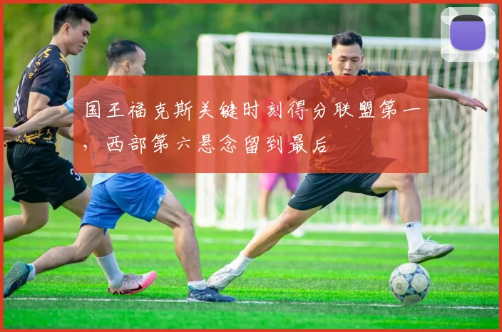 国王福克斯关键时刻得分联盟第一，西部第六悬念留到最后