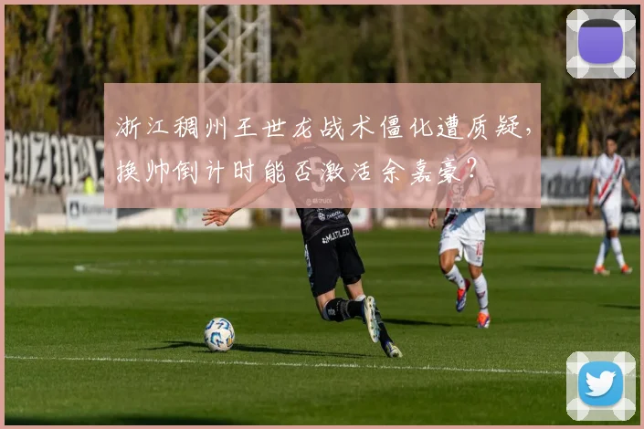 浙江稠州王世龙战术僵化遭质疑,换帅倒计时能否激活余嘉豪?